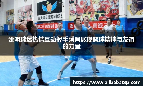 姚明球迷热情互动握手瞬间展现篮球精神与友谊的力量